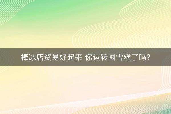 棒冰店贸易好起来 你运转囤雪糕了吗？