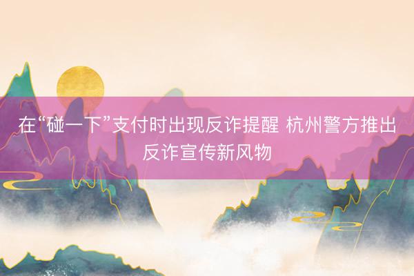 在“碰一下”支付时出现反诈提醒 杭州警方推出反诈宣传新风物
