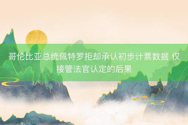 哥伦比亚总统佩特罗拒却承认初步计票数据 仅接管法官认定的后果