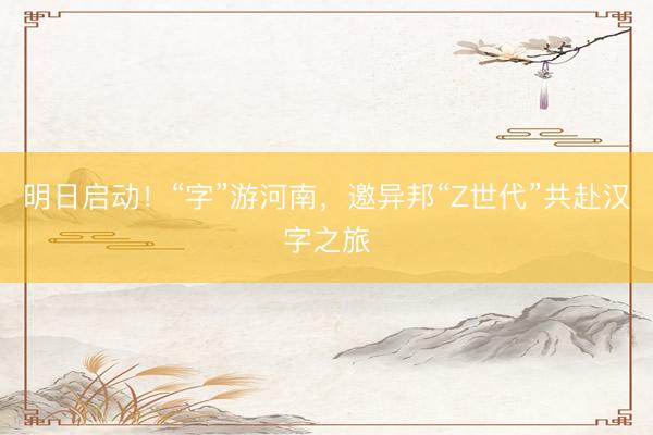 明日启动！“字”游河南，邀异邦“Z世代”共赴汉字之旅
