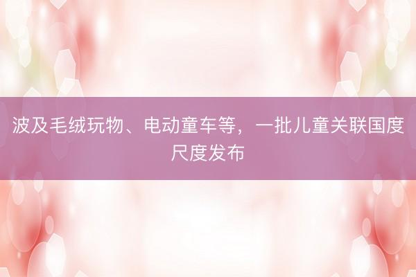 波及毛绒玩物、电动童车等，一批儿童关联国度尺度发布