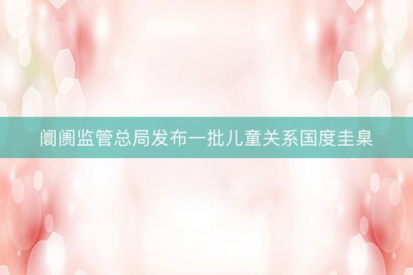 阛阓监管总局发布一批儿童关系国度圭臬
