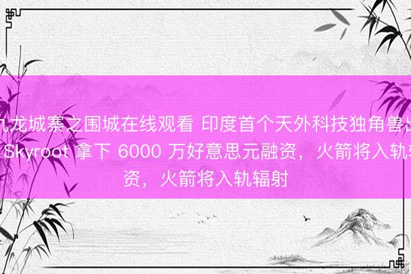 九龙城寨之围城在线观看 印度首个天外科技独角兽出生：Skyroot 拿下 6000 万好意思元融资，火箭将入轨辐射