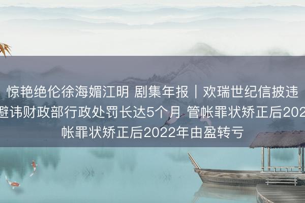 惊艳绝伦徐海媚江明 剧集年报｜欢瑞世纪信披违纪再遭立案 避讳财政部行政处罚长达5个月 管帐罪状矫正后2022年由盈转亏