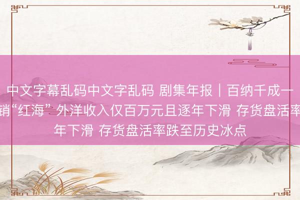 中文字幕乱码中文字乱码 剧集年报｜百纳千成一头扎进数字营销“红海” 外洋收入仅百万元且逐年下滑 存货盘活率跌至历史冰点