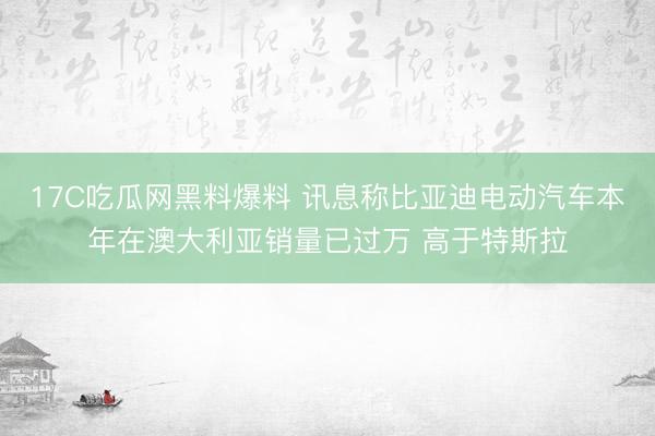17C吃瓜网黑料爆料 讯息称比亚迪电动汽车本年在澳大利亚销量已过万 高于特斯拉