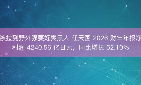 被拉到野外强要好爽黑人 任天国 2026 财年年报净利润 4240.56 亿日元，同比增长 52.10%