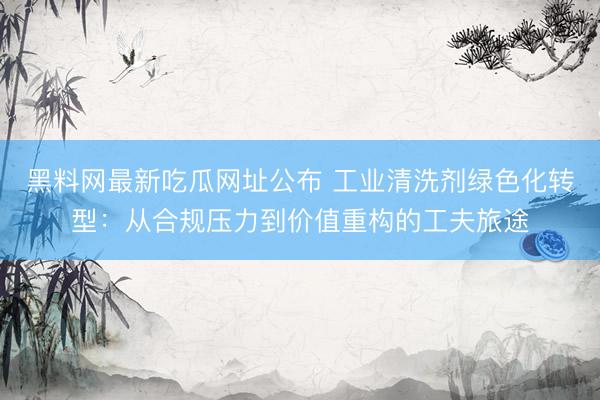 黑料网最新吃瓜网址公布 工业清洗剂绿色化转型：从合规压力到价值重构的工夫旅途