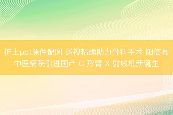 护士ppt课件配图 透视精确助力骨科手术 阳信县中医病院引进国产 C 形臂 X 射线机新诞生