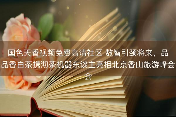 国色天香视频免费高清社区 数智引颈将来，品品香白茶携沏茶机器东谈主亮相北京香山旅游峰会