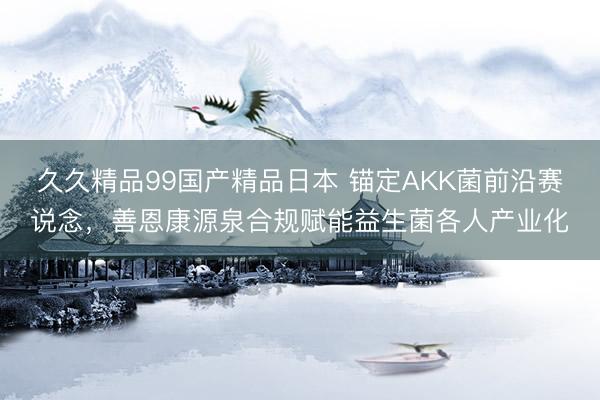 久久精品99国产精品日本 锚定AKK菌前沿赛说念，善恩康源泉合规赋能益生菌各人产业化