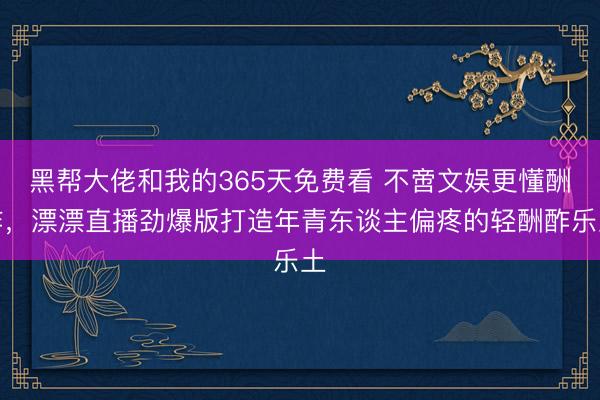 黑帮大佬和我的365天免费看 不啻文娱更懂酬酢，漂漂直播劲爆版打造年青东谈主偏疼的轻酬酢乐土