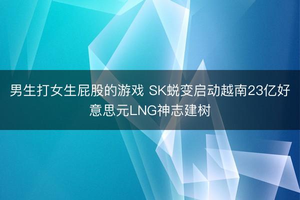 男生打女生屁股的游戏 SK蜕变启动越南23亿好意思元LNG神志建树