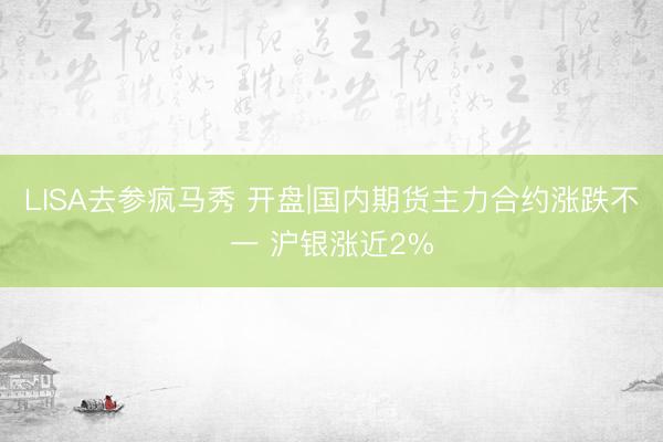 LISA去参疯马秀 开盘|国内期货主力合约涨跌不一 沪银涨近2%