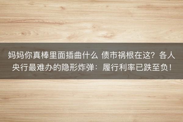 妈妈你真棒里面插曲什么 债市祸根在这？各人央行最难办的隐形炸弹：履行利率已跌至负！