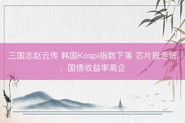 三国志赵云传 韩国Kospi指数下落 芯片股走低、国债收益率高企