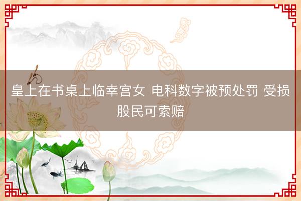 皇上在书桌上临幸宫女 电科数字被预处罚 受损股民可索赔