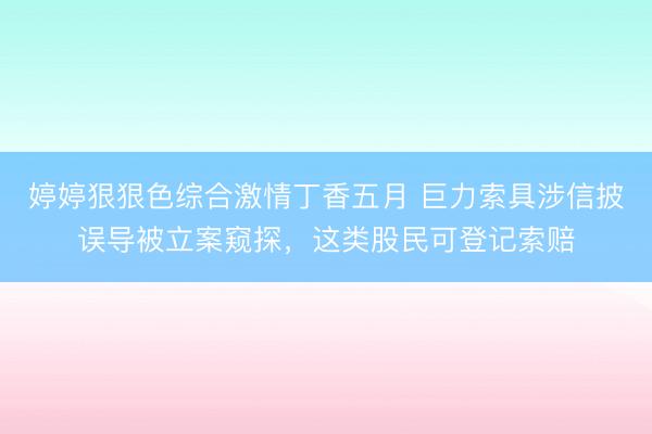 婷婷狠狠色综合激情丁香五月 巨力索具涉信披误导被立案窥探，这类股民可登记索赔