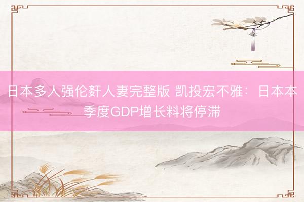 日本多人强伦姧人妻完整版 凯投宏不雅：日本本季度GDP增长料将停滞