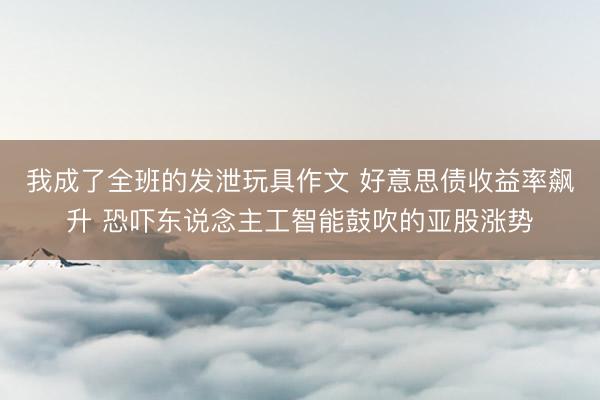 我成了全班的发泄玩具作文 好意思债收益率飙升 恐吓东说念主工智能鼓吹的亚股涨势