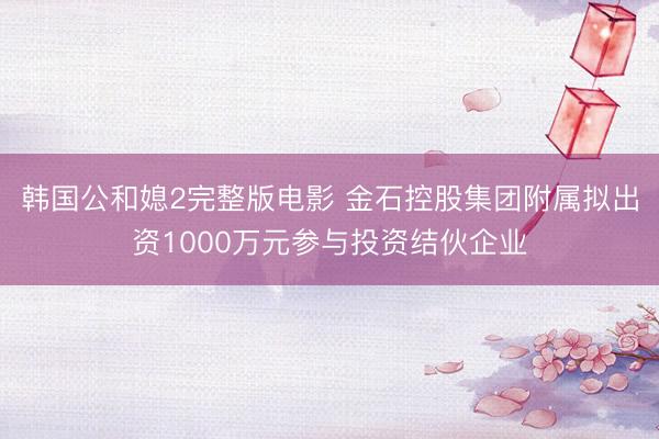 韩国公和媳2完整版电影 金石控股集团附属拟出资1000万元参与投资结伙企业