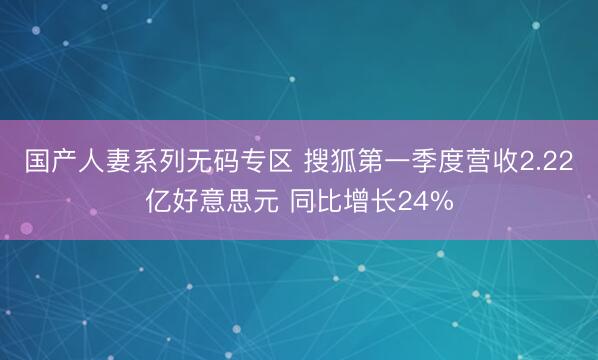 国产人妻系列无码专区 搜狐第一季度营收2.22亿好意思元 同比增长24%