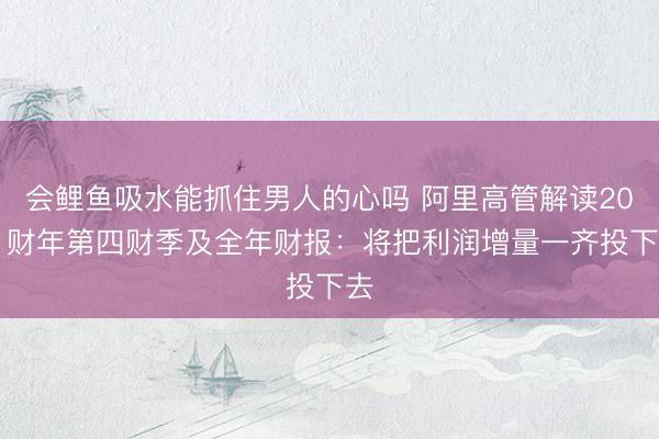 会鲤鱼吸水能抓住男人的心吗 阿里高管解读2021财年第四财季及全年财报：将把利润增量一齐投下去