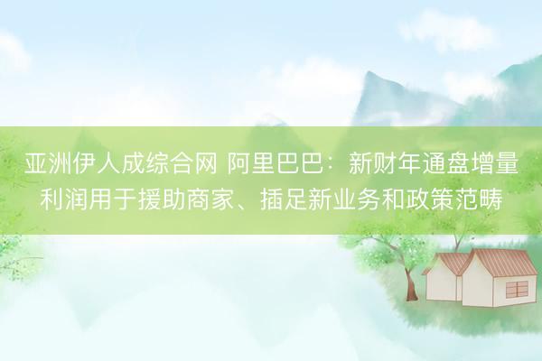 亚洲伊人成综合网 阿里巴巴：新财年通盘增量利润用于援助商家、插足新业务和政策范畴