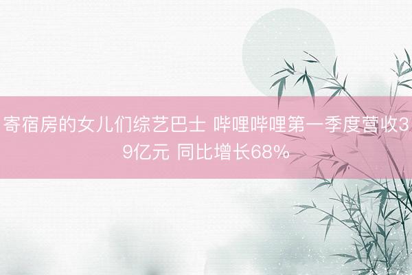 寄宿房的女儿们综艺巴士 哔哩哔哩第一季度营收39亿元 同比增长68%