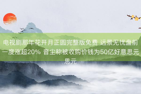 电视剧那年花开月正圆完整版免费 远景无忧盘前一度涨超20% 音尘称被收购价钱为50亿好意思元