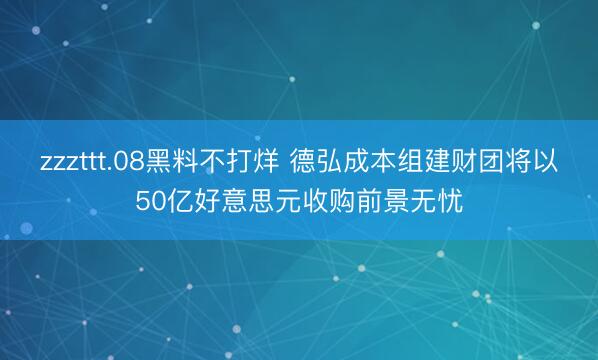zzzttt.08黑料不打烊 德弘成本组建财团将以50亿好意思元收购前景无忧