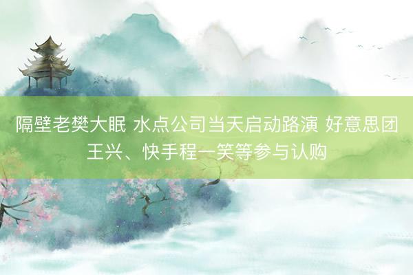 隔壁老樊大眠 水点公司当天启动路演 好意思团王兴、快手程一笑等参与认购