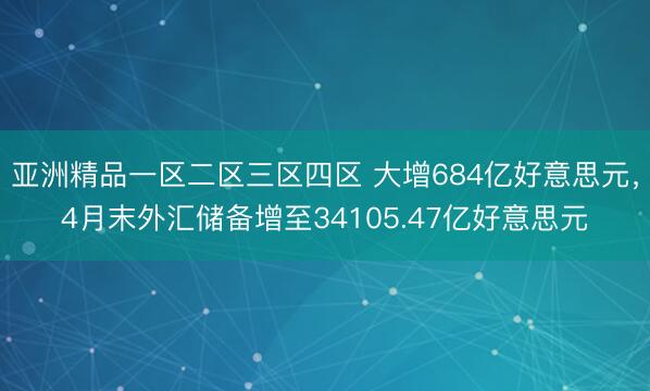 亚洲精品一区二区三区四区 大增684亿好意思元，4月末外汇储备增至34105.47亿好意思元