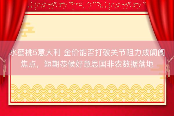 水蜜桃5意大利 金价能否打破关节阻力成阛阓焦点，短期恭候好意思国非农数据落地
