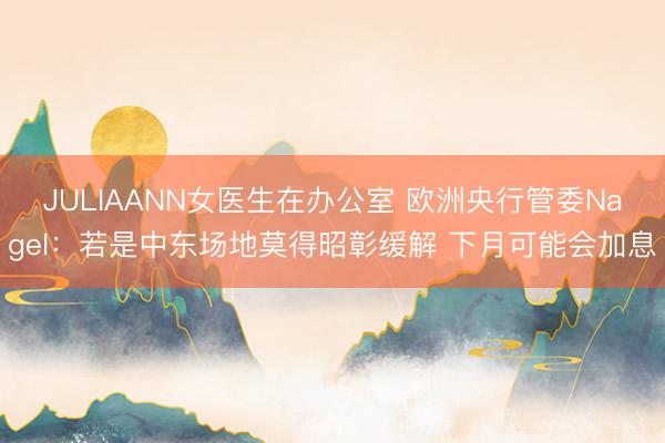 JULIAANN女医生在办公室 欧洲央行管委Nagel:若是中东场地莫得昭彰缓解 下月可能会加息