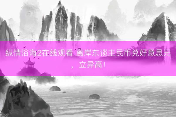 纵情浴海2在线观看 离岸东谈主民币兑好意思元，立异高！