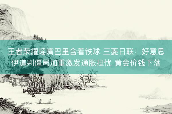 王者荣耀瑶嘴巴里含着铁球 三菱日联：好意思伊道判僵局加重激发通胀担忧 黄金价钱下落