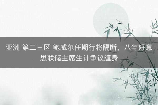亚洲 第二三区 鲍威尔任期行将隔断，八年好意思联储主席生计争议缠身
