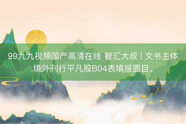 99九九视频国产高清在线 智汇大叔 | 文书主体境外刊行平凡股B04表填报面目。