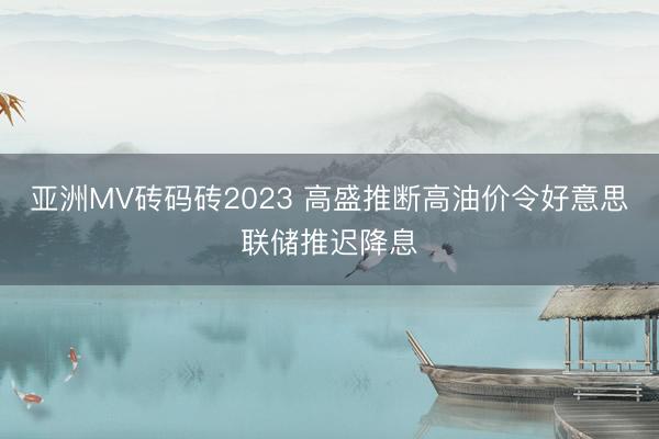 亚洲MV砖码砖2023 高盛推断高油价令好意思联储推迟降息
