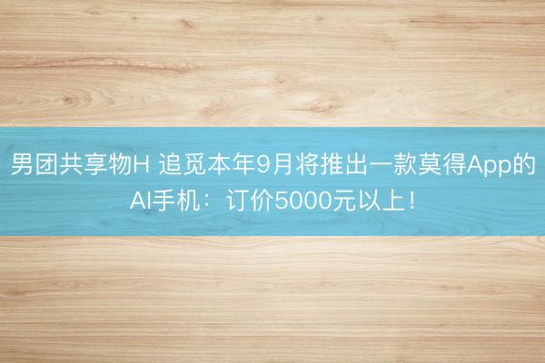 男团共享物H 追觅本年9月将推出一款莫得App的AI手机：订价5000元以上！