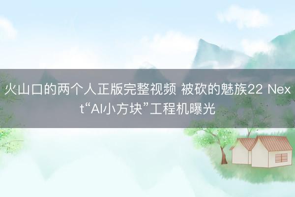 火山口的两个人正版完整视频 被砍的魅族22 Next“AI小方块”工程机曝光