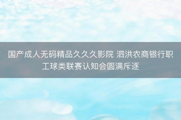 国产成人无码精品久久久影院 泗洪农商银行职工球类联赛认知会圆满斥逐