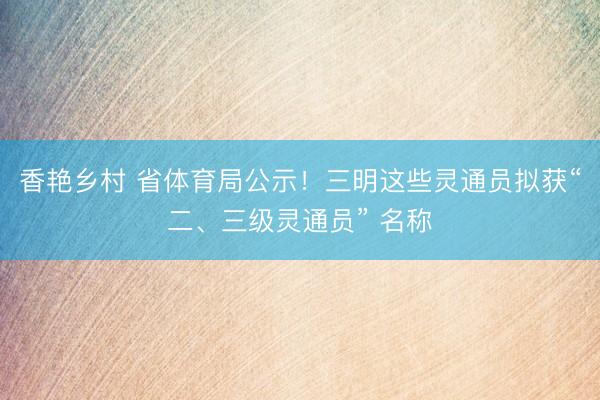 香艳乡村 省体育局公示!三明这些灵通员拟获“二、三级灵通员” 名称