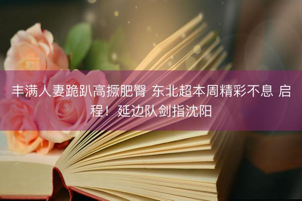 丰满人妻跪趴高撅肥臀 东北超本周精彩不息 启程！延边队剑指沈阳