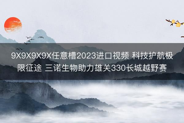 9X9X9X9X任意槽2023进口视频 科技护航极限征途 三诺生物助力雄关330长城越野赛