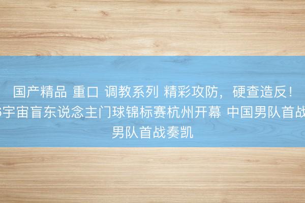 国产精品 重口 调教系列 精彩攻防，硬查造反！2026宇宙盲东说念主门球锦标赛杭州开幕 中国男队首战奏凯