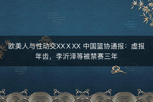 欧美人与性动交XXⅩXX 中国篮协通报：虚报年齿，李沂泽等被禁赛三年