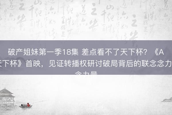 破产姐妹第一季18集 差点看不了天下杯？《AI天下杯》首映，见证转播权研讨破局背后的联念念力量