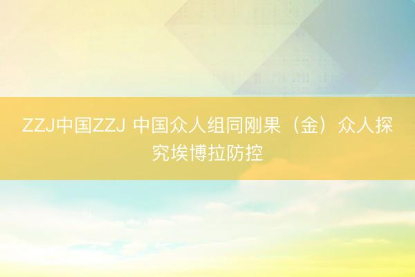 ZZJ中国ZZJ 中国众人组同刚果（金）众人探究埃博拉防控